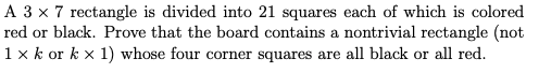 A 3 x 7 rectangle is divided into 21 squares each of which is colored
red or black. Prove that the board contains a nontrivial rectangle (not
1 x k or k x 1) whose four corner squares are all black or all red.
