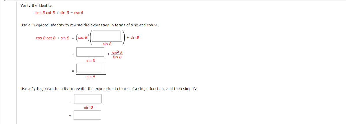 Verify the identity.
cos B cot B + sin B = csc B
Use a Reciprocal Identity to rewrite the expression in terms of sine and cosine.
(cos
cos B cot B + sin B =
cos B
+ sin B
sin B
sin? B
+
sin B
sin B
sin B
Use a Pythagorean Identity to rewrite the expression in terms of a single function, and then simplify.
sin B
