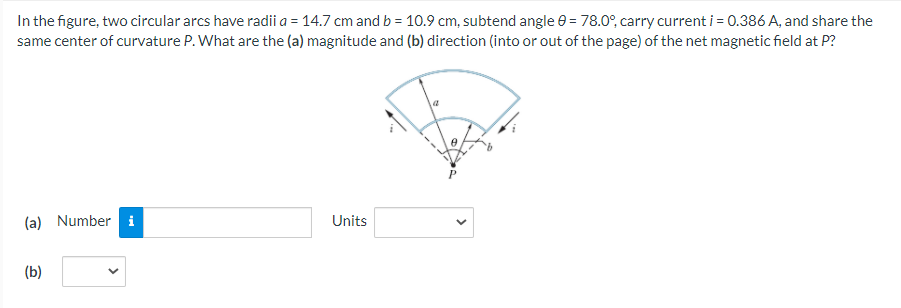 In the figure, two circular arcs have radii a = 14.7 cm and b = 10.9 cm, subtend angle e = 78.0°, carry current i = 0.386 A, and share the
same center of curvature P. What are the (a) magnitude and (b) direction (into or out of the page) of the net magnetic field at P?
(a) Number i
Units
(b)
