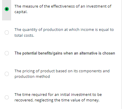 The measure of the effectiveness of an investment of
capital.
The quantity of production at which income is equal to
total costs.
The potential benefits/gains when an alternative is chosen
The pricing of product based on its components and
production method
The time required for an initial investment to be
recovered, neglecting the time value of money.
