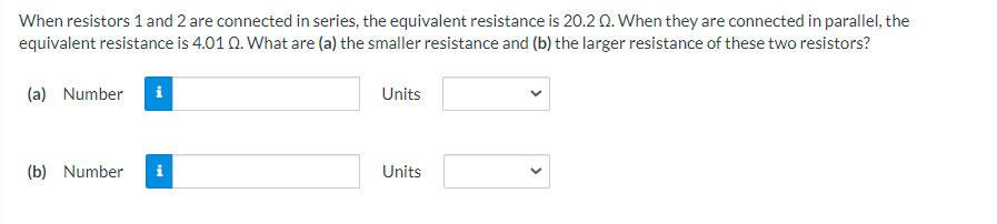 When resistors 1 and 2 are connected in series, the equivalent resistance is 20.2 Q. When they are connected in parallel, the
equivalent resistance is 4.01 Q. What are (a) the smaller resistance and (b) the larger resistance of these two resistors?
(a) Number
Units
(b) Number
Units

