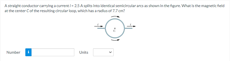 A straight conductor carrying a current i = 2.5 A splits into identical semicircular arcs as shown in the figure. What is the magnetic field
at the center Cof the resulting circular loop, which has a radius of 7.7 cm?
Number
i
Units
