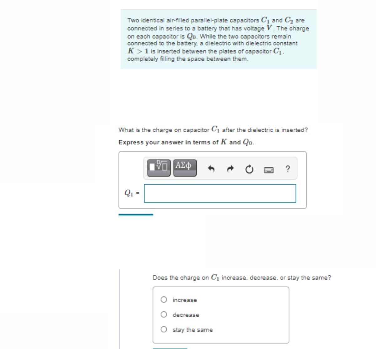 Two identical air-filled parallel-plate capacitors C1 and C2 are
connected in series to a battery that has voltage V. The charge
on each capacitor is Qo. While the two capacitors remain
connected to the battery, a dielectric with dielectric constant
K >1 is inserted between the plates of capacitor C1.
completely filling the space between them.
What is the charge on capacitor C1 after the dielectric is inserted?
Express your answer in terms of K and Qo.
ΑΣφ
?
Q1 =
Does the charge on C1 increase, decrease, or stay the same?
increase
O decrease
stay the same
