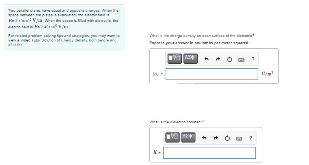 Two parallel plates have equal and opposite charges. When the
space between the plates is evacuated, the electric field is
E= 3.10x105 V/m When the space is filled with dielectric, the
electric field is E= 2.40×105 V/m.
For related problem-solving tips and strategies, you may want to
view a Video Tutor Solution of Energy density, both before and
after the.
What is the charge density on each surface of the dielectric?
Express your answer in coulombs per meter squared.
AZ
?
C/m²
What is the dielectric constant?
ΑΣΦ
?
K =
