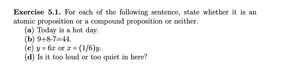 Exercise 5.1. For each of the following sentence, state whether it is an
atomic proposition or a compound proposition or neither.
(a) Today is a hot day.
(b) 9+8-7=44.
(c) y = 6x or x = (1/6)y.
(d) Is it too loud or too quiet in here?