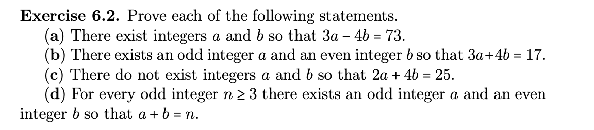 Exercise 6.2. Prove each of the following statements.
(a) There exist integers a and b so that 3a - 4b = 73.
(b) There exists an odd integer a and an even integer b so that 3a+4b = 17.
(c) There do not exist integers a and b so that 2a + 4b = 25.
(d) For every odd integer n ≥ 3 there exists an odd integer a and an even
integer b so that a + b = n.