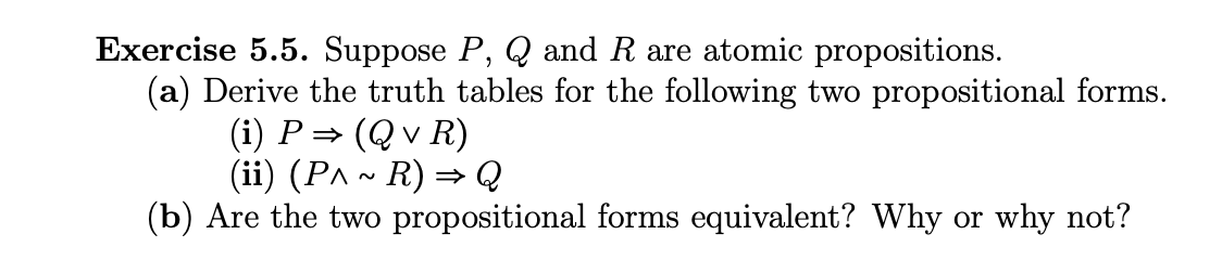 Exercise 5.5. Suppose P, Q and R are atomic propositions.
(a) Derive the truth tables for the following two propositional forms.
(i) P⇒ (Q v R)
(ii) (P^ ~ R) ⇒ Q
(b) Are the two propositional forms equivalent? Why or why not?