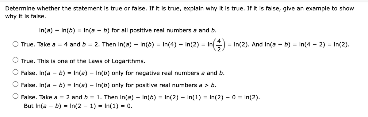 Determine whether the statement is true or false. If it is true, explain why it is true. If it is false, give an example to show
why it is false.
In(a) – In(b) = In(a – b) for all positive real numbers a and b.
%3D
4
True. Take a = 4 and b = 2. Then In(a) – In(b) = In(4) – In(2) = In
In(2). And In(a – b) = In(4 – 2) = In(2).
2
True. This is one of the Laws of Logarithms.
False. In(a - b) = In(a) – In(b) only for negative real numbers a and b.
False. In(a - b) = In(a) – In(b) only for positive real numbers a > b.
O False. Take a =
2 and b = 1. Then In(a) – In(b) = In(2) – In(1) = In(2) – 0 = In(2).
But In(a - b) = In(2 - 1) = In(1) = 0.
