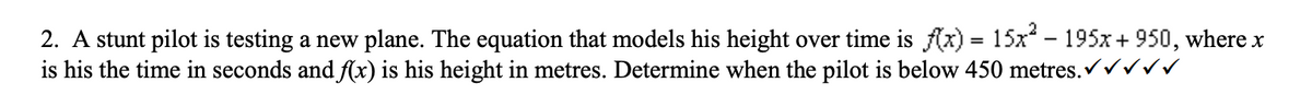 2. A stunt pilot is testing a new plane. The equation that models his height over time is f(x) = 15x² – 195x+950, where x
is his the time in seconds and f(x) is his height in metres. Determine when the pilot is below 450 metres.✔、