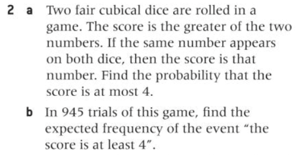2 a Two fair cubical dice are rolled in a
game. The score is the greater of the two
numbers. If the same number appears
on both dice, then the score is that
number. Find the probability that the
score is at most 4.
b In 945 trials of this game, find the
expected frequency of the event "the
Score is at least 4".
