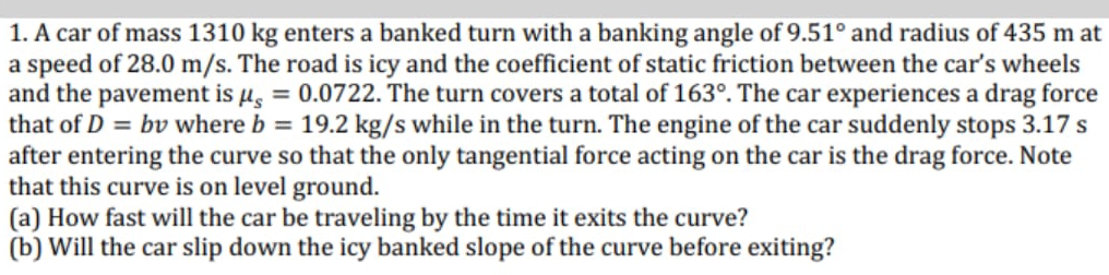 1. A car of mass 1310 kg enters a banked turn with a banking angle of 9.51° and radius of 435 m at
a speed of 28.0 m/s. The road is icy and the coefficient of static friction between the car's wheels
and the pavement is µ, = 0.0722. The turn covers a total of 163°. The car experiences a drag force
that of D = bv where b = 19.2 kg/s while in the turn. The engine of the car suddenly stops 3.17 s
after entering the curve so that the only tangential force acting on the car is the drag force. Note
that this curve is on level ground.
(a) How fast will the car be traveling by the time it exits the curve?
(b) Will the car slip down the icy banked slope of the curve before exiting?
