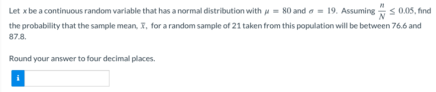 Let x be a continuous random variable that has a normal distribution with μ = 80 and 6 = 19. Assuming
≤ 0.05, find
the probability that the sample mean, x, for a random sample of 21 taken from this population will be between 76.6 and
87.8.
Round your answer to four decimal places.
i
