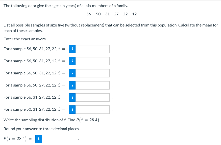The following data give the ages (in years) of all six members of a family.
56 50 31 27 22 12
List all possible samples of size five (without replacement) that can be selected from this population. Calculate the mean for
each of these samples.
Enter the exact answers.
For a sample 56, 50, 31, 27, 22, x = i
For a sample 56, 50, 31, 27, 12, x =
For a sample 56, 50, 31, 22, 12, x =
For a sample 56, 50, 27, 22, 12, x =
i
For a sample 56, 31, 27, 22, 12, x =
i
For a sample 50, 31, 27, 22, 12, x =
i
Write the sampling distribution of x. Find P(x = 28.4).
Round your answer to three decimal places.
P(x = 28.4) =
Mo
Mo