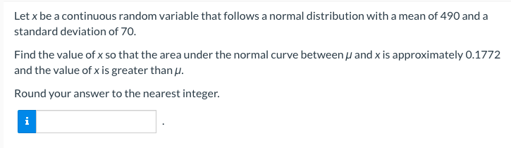 Let x be a continuous random variable that follows a normal distribution with a mean of 490 and a
standard deviation of 70.
Find the value of x so that the area under the normal curve between μ and x is approximately 0.1772
and the value of x is greater than u.
Round your answer to the nearest integer.
i