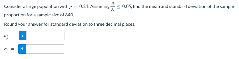 Consider a large population with p = 0.24. Assuming- ≤ 0.05, find the mean and standard deviation of the sample
N
proportion for a sample size of 840.
Round your answer for standard deviation to three decimal places.
=
Mp
i
0A =
P