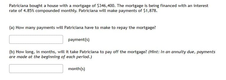 Patriciana bought a house with a mortgage of $346,400. The mortgage is being financed with an interest
rate of 4.85% compounded monthly. Patriciana will make payments of $1,878.
(a) How many payments will Patriciana have to make to repay the mortgage?
payment(s)
(b) How long, in months, will it take Patriciana to pay off the mortgage? (Hint: In an annuity due, payments
are made at the beginning of each period.)
month(s)