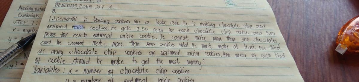 NO.:
10
DATE:
BENDONG EDEN JOY A.
Aoximi zation
Contraints
STEP 1:
X = numbq
8.
1
) Demo thi is lbaking cookieo for a
oat meal raisin cookies. He gets 2.50 pesSOs for each chocolate chip cookie and 3.0o
pesos for each cotmeal
and he cannot malke more than s00 cookies total. Ite must make at least one thind
bake vale. He is making chocolate chip and
raisin cookie. He cannot make more than 500 cho colates
as many chocolate
of cookie should he make to get the mast money?
Variables: x = number
chip cookies
as aatmeal raisin cookies Hnw many of cach Eind
chocolate chip cookies
at meal
Qumlber
Cmkien
