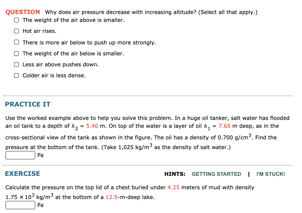 QUESTION Why does air pressure decrease with increasing altitude? (Select all that apply.)
O The weight of the air above is smaller.
O Hot air rises.
O There is more air below to push up more strongly.
O The weight of the air below is smaller.
O Less air above pushes down.
O Colder air is less dense.
PRACTICE IT
Use the worked example above to help you solve this problem. In a huge oil tanker, salt water has flooded
an oil tank to a depth of h, = 5.40 m. On top of the water is a layer of oil h, = 7.65 m deep, as in the
cross-sectional view of the tank as shown in the figure. The oil has a density of 0.700 g/cm³. Find the
pressure at the bottom of the tank. (Take 1,025 kg/m³ as the density of salt water.)
Pa
EXERCISE
HINTS:
GETTING STARTED
| 'M STUCK!
Calculate the pressure on the top lid of a chest buried under 4.25 meters of mud with density
1.75 x 103 kg/m3 at the bottom of a 12.5-m-deep lake.
Pa
