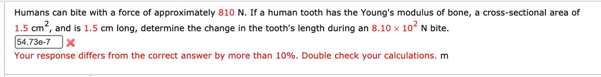 Humans can bite with a force of approximately 810 N. If a human tooth has the Young's modulus of bone, a cross-sectional area of
1.5 cm, and is 1.5 cm long, determine the change in the tooth's length during an 8.10 x 10 N bite.
54.73e-7
Your response differs from the correct answer by more than 10%. Double check your calculations. m
