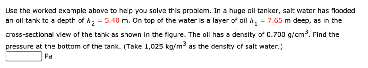 Use the worked example above to help you solve this problem. In a huge oil tanker, salt water has flooded
an oil tank to a depth of h, = 5.40 m. On top of the water is a layer of oil h,
= 7.65 m deep, as in the
cross-sectional view of the tank as shown in the figure. The oil has a density of 0.700 g/cm³. Find the
pressure at the bottom of the tank. (Take 1,025 kg/m³ as the density of salt water.)
Pa
