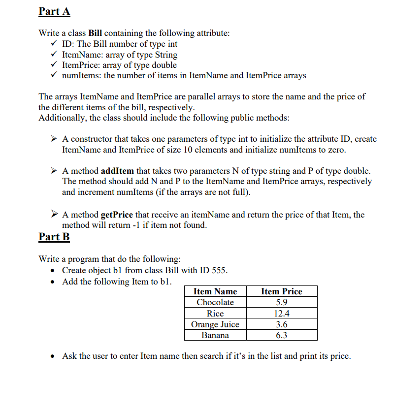 Part A
Write a class Bill containing the following attribute:
V ID: The Bill number of type int
V ItemName: array of type String
V ItemPrice: array of type double
V numltems: the number of items in ItemName and ItemPrice arrays
The arrays ItemName and ItemPrice are parallel arrays to store the name and the price of
the different items of the bill, respectively.
Additionally, the class should include the following public methods:
A constructor that takes one parameters of type int to initialize the attribute ID, create
ItemName and ItemPrice of size 10 elements and initialize numItems to zero.
A method addItem that takes two parameters N of type string and P of type double.
The method should add N and P to the ItemName and ItemPrice arrays, respectively
and increment numItems (if the arrays are not full).
A method getPrice that receive an itemName and return the price of that Item, the
method will return -1 if item not found.
Part B
Write a program that do the following:
• Create object b1 from class Bill with ID 555.
• Add the following Item to bl.
Item Name
Item Price
Chocolate
5.9
Rice
12.4
Orange Juice
Banana
3.6
6.3
• Ask the user to enter Item name then search if it's in the list and print its price.
