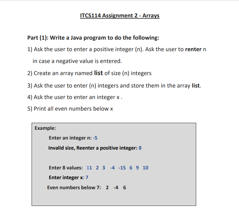 ITCS114 Assignment 2 - Arrays
Part (1): Write a Java program to do the following:
1) Ask the user to enter a positive integer (n). Ask the user to renter n
in case a negative value is entered.
2) Create an array named list of size (n) integers
3) Ask the user to enter (n) integers and store them in the array list.
4) Ask the user to enter an integer x.
5) Print all even numbers below X
Example:
Enter an integer n: -5
Invalid size, Reenter a positive integer: 8
Enter 8 values: 11 2 3 -4 -15 6 9 10
Enter integer x: 7
Even numbers below 7: 2 -4 6
