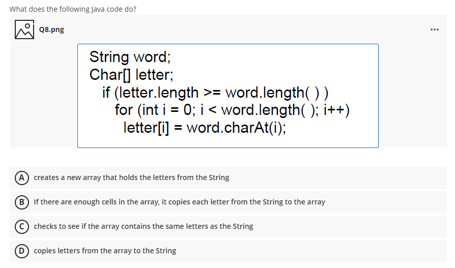 What does the following Java code do?
Q8.png
...
String word;
Char[] letter;
if (letter.length >= word.length( ))
for (int i = 0; i < word.length( ); i++)
letter[i] = word.charAt(i);
%3D
A creates a new array that holds the letters from the String
B If there are enough cells in the array, it copies each letter from the String to the array
C) checks to see if the array contains the same letters as the String
D copies letters from the array to the String
