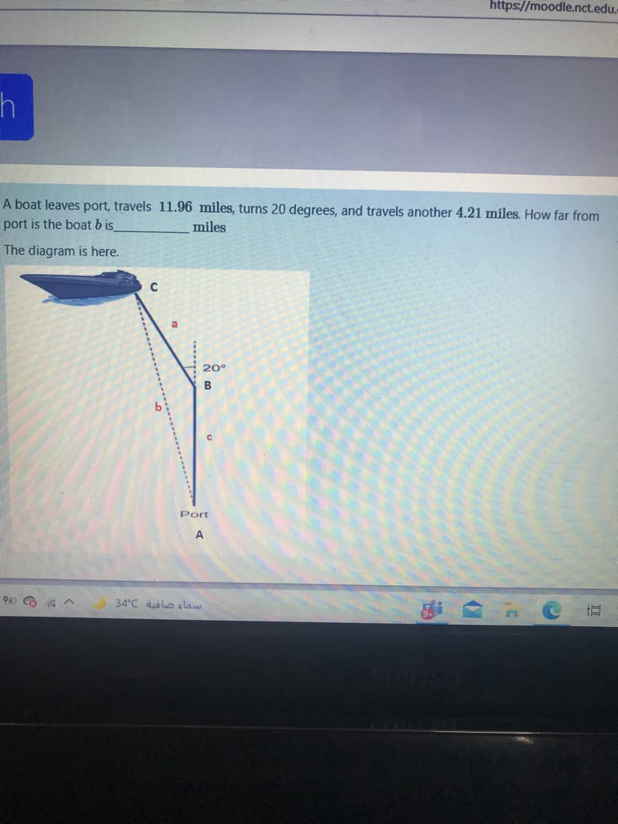 https://moodle.nct.edu.
A boat leaves port, travels 11.96 miles, turns 20 degrees, and travels another 4.21 miles. How far from
port is the boat b is
miles
The diagram is here.
20°
Port
A
34°C oo claw
