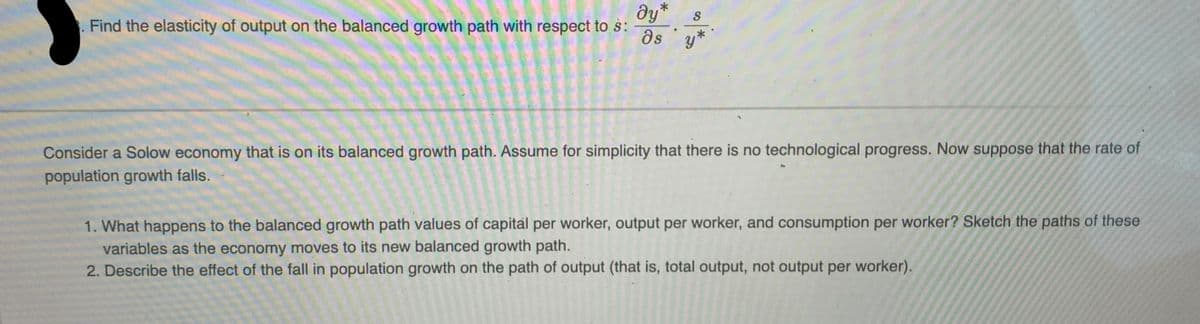 Find the elasticity of output on the balanced growth path with respect to s:
მყ* S
as y*
Consider a Solow economy that is on its balanced growth path. Assume for simplicity that there is no technological progress. Now suppose that the rate of
population growth falls.
1. What happens to the balanced growth path values of capital per worker, output per worker, and consumption per worker? Sketch the paths of these
variables as the economy moves to its new balanced growth path.
2. Describe the effect of the fall in population growth on the path of output (that is, total output, not output per worker).