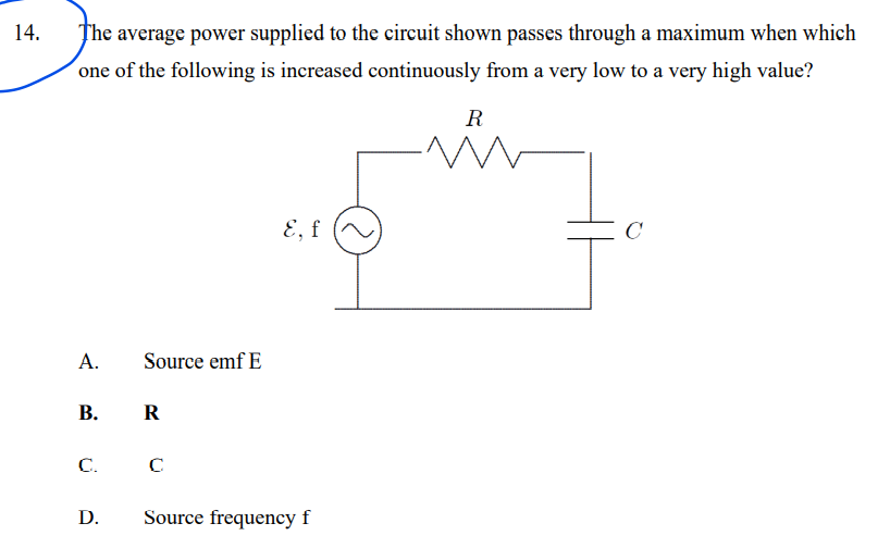 14.
The average power supplied to the circuit shown passes through a maximum when which
´one of the following is increased continuously from a very low to a very high value?
R
E, f
A.
Source emf E
В.
R
C.
D.
Source frequency f
