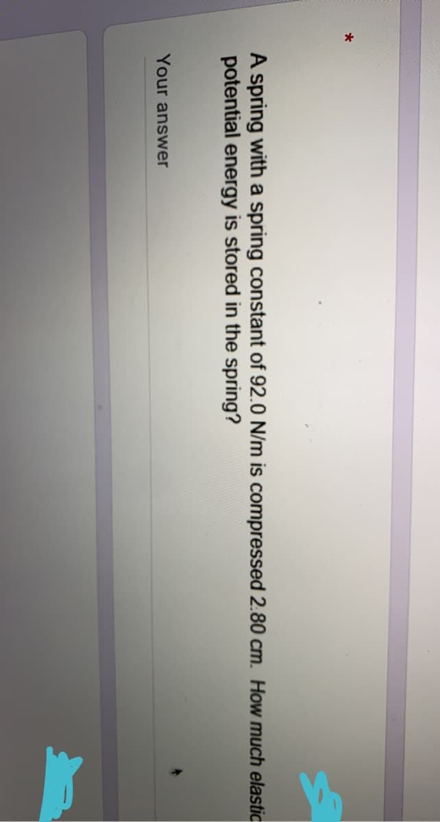 A spring with a spring constant of 92.0 N/m is compressed 2.80 cm. How much elastic
potential energy is stored in the spring?
Your answer

