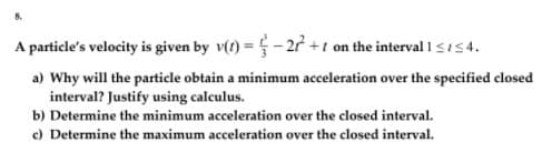 A particle's velocity is given by v(t) =5 - 2 +1 on the interval 1si54.
a) Why will the particle obtain a minimum acceleration over the specified closed
interval? Justify using calculus.
b) Determine the minimum acceleration over the closed interval.
c) Determine the maximum acceleration over the closed interval.

