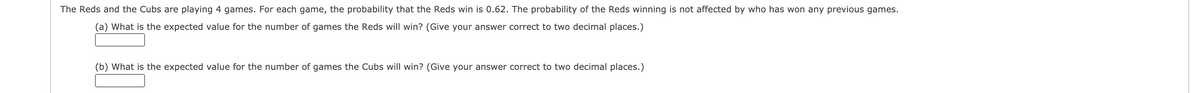 The Reds and the Cubs are playing 4 games. For each game, the probability that the Reds win is 0.62. The probability of the Reds winning is not affected by who has won any previous games.
(a) What is the expected value for the number of games the Reds will win? (Give your answer correct to two decimal places.)
(b) What is the expected value for the number of games the Cubs will win? (Give your answer correct to two decimal places.)
