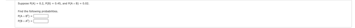 Suppose P(A)
0.2, P(B)
= 0.45, and P(A n B) = 0.02.
Find the following probabilities.
P(A n B) =
P(B n A©) =
