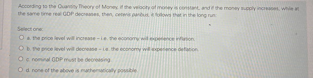 According to the Quantity Theory of Money, if the velocity of money is constant, and if the money supply increases, while at
the same time real GDP decreases, then, ceteris paribus, it follows that in the long run:
Select one:
O a. the price level will increase - i.e. the economy will experience inflation.
O b. the price level will decrease - i.e. the economy will experience deflation.
O c. nominal GDP must be decreasing.
O d. none of the above is mathematically possible.
