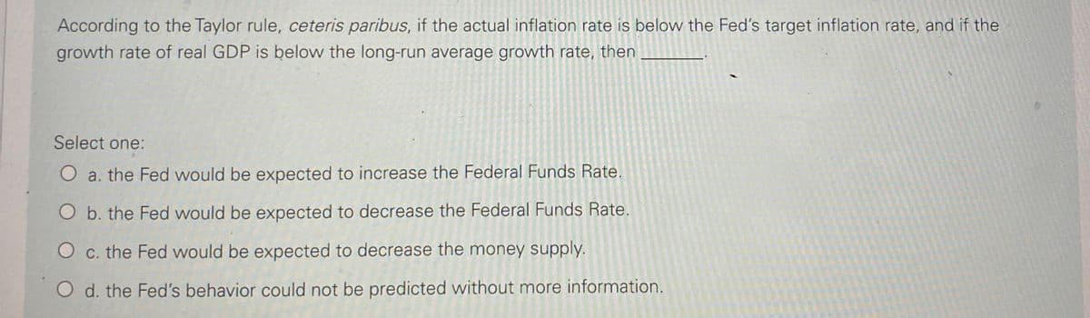 According to the Taylor rule, ceteris paribus, if the actual inflation rate is below the Fed's target inflation rate, and if the
growth rate of real GDP is below the long-run average growth rate, then
Select one:
O a. the Fed would be expected to increase the Federal Funds Rate.
O b. the Fed would be expected to decrease the Federal Funds Rate.
O c. the Fed would be expected to decrease the money supply.
O d. the Fed's behavior could not be predicted without more information.

