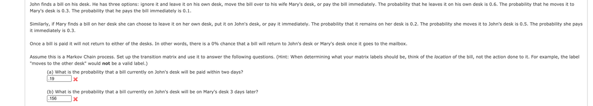 John finds a bill on his desk. He has three options: ignore it and leave it on his own desk, move the bill over to his wife Mary's desk, or pay the bill immediately. The probability that he leaves it on his own desk is 0.6. The probability that he moves it to
Mary's desk is 0.3. The probability that he pays the bill immediately is 0.1.
Similarly, if Mary finds a bill on her desk she can choose to leave it on her own desk, put it on John's desk, or pay it immediately. The probability that it remains on her desk is 0.2. The probability she moves it to John's desk is 0.5. The probability she pays
it immediately is 0.3.
Once a bill is paid it will not return to either of the desks. In other words, there is a 0% chance that a bill will return to John's desk or Mary's desk once it goes to the mailbox.
Assume this is a Markov Chain process. Set up the transition matrix and use it to answer the following questions. (Hint: When determining what your matrix labels should be, think of the location of the bill, not the action done to it. For example, the label
"moves to the other desk" would not be a valid label.)
(a) What is the probability that a bill currently on John's desk will be paid within two days?
.19
(b) What is the probability that a bill currently on John's desk will be on Mary's desk 3 days later?
.156

