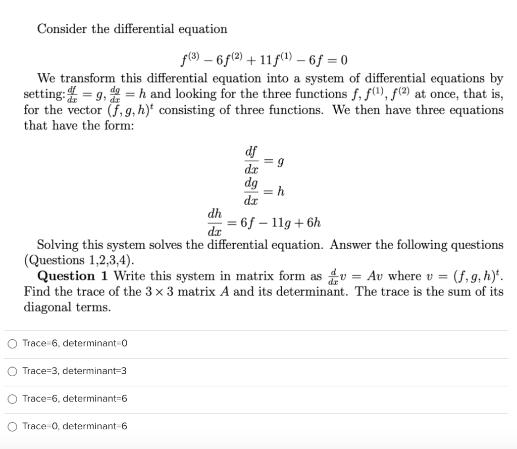 Consider the differential equation
f(8) – 6f(?) + 11f(1) – 6ƒ = 0
We transform this differential equation into a system of differential equations by
setting: 4 = g, = h and looking for the three functions f, f(1), f(2) at once, that is,
for the vector (f,g,h)* consisting of three functions. We then have three equations
that have the form:
df
= g
dx
dg
= h
dx
dh
= 6f – 11g +6h
dx
Solving this system solves the differential equation. Answer the following questions
(Questions 1,2,3,4).
Question 1 Write this system in matrix form as dv = Av where v = (f,g,h)*.
Find the trace of the 3 x 3 matrix A and its determinant. The trace is the sum of its
diagonal terms.
O Trace=6, determinant=0
Trace=3, determinant=3
Trace=6, determinant=6
Trace=0, determinant=6
