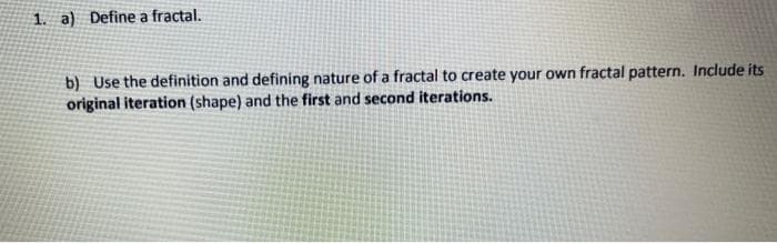 1. a) Define a fractal.
b) Use the definition and defining nature of a fractal to create your own fractal pattern. Include its
original iteration (shape) and the first and second iterations.
