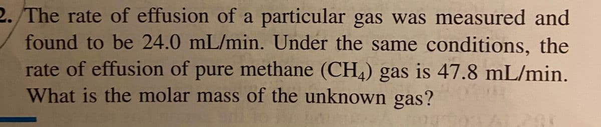 2. The rate of effusion of a particular gas was measured and
found to be 24.0 mL/min. Under the same conditions, the
rate of effusion of pure methane (CH,) gas is 47.8 mL/min.
What is the molar mass of the unknown gas?
