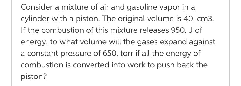 Consider a mixture of air and gasoline vapor in a
cylinder with a piston. The original volume is 40. cm3.
If the combustion of this mixture releases 950. J of
energy, to what volume will the gases expand against
a constant pressure of 650. torr if all the energy of
combustion is converted into work to push back the
piston?
