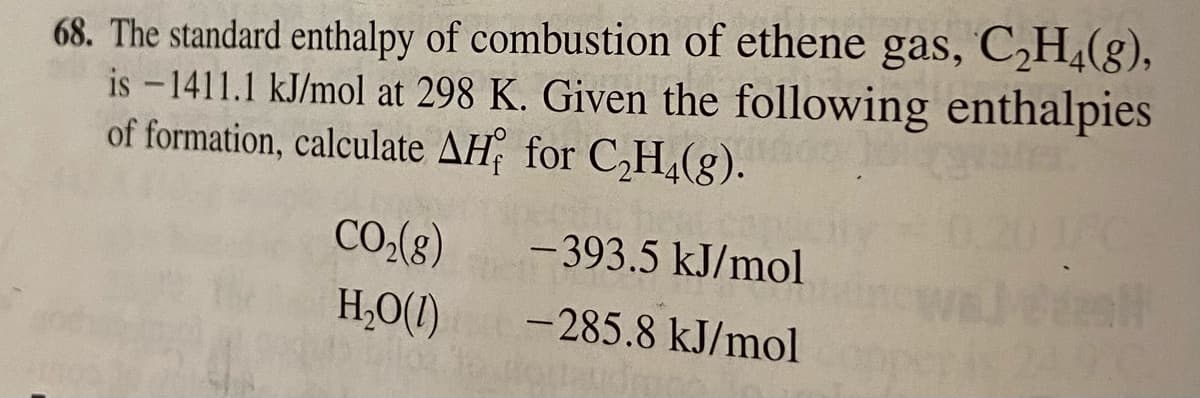 68. The standard enthalpy of combustion of ethene gas, C,H,(g),
is - 1411.1 kJ/mol at 298 K. Given the following enthalpies
of formation, calculate AH for C,H,(g).
CO.(8)
- 393.5 kJ/mol
H,0(1)
-285.8 kJ/mol
