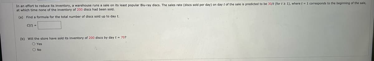 In an effort to reduce its inventory, a warehouse runs a sale on its least popular Blu-ray discs. The sales rate (discs sold per day) on day t of the sale is predicted to be 30/t (for t ≥ 1), where t = 1 corresponds to the beginning of the sale,
at which time none of the inventory of 200 discs had been sold.
(a) Find a formula for the total number of discs sold up to day t.
C(t) =
(b) Will the store have sold its inventory of 200 discs by day t = 70?
O Yes
O No