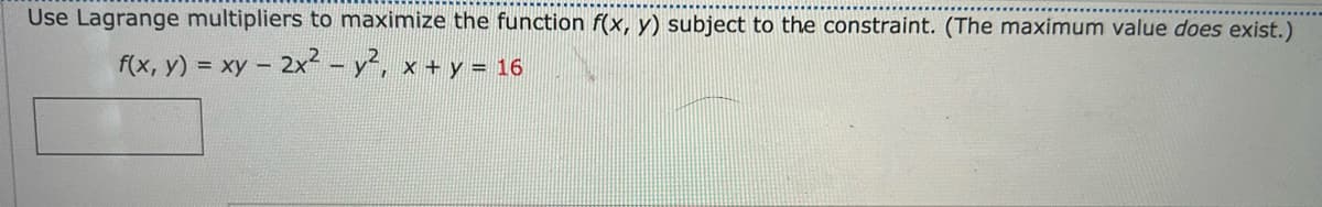 Use Lagrange multipliers to maximize the function f(x, y) subject to the constraint. (The maximum value does exist.)
f(x, y) = xy - 2x² - y², x + y = 16