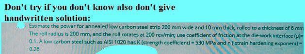 Don't try if you don't know also don't give
handwritten solution:
Estimate the power for annealed low carbon steel strip 200 mm wide and 10 mm thíck, rolled to a thickness of 6 mm
The roll radius is 200 mm, and the roll rotates at 200 rew/min; use coefficient of friction at the die-work interface (u)=
0.1. A low carbon steel such as AISI 1020 has K (strength coefficient) - 530 MPa and n (strain hardening exponent) -
0.26
