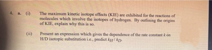 4. a. (i)
The maximum kinetic isotope effects (KIE) are exhibited for the reactions of
molecules which involve the isotopes of hydrogen. By outlining the origins
of KIE, explain why this is so.
(ii)
Present an expression which gives the dependence of the rate constant k on
H/D isotopic substitution i.e., predict kµ / kp.
