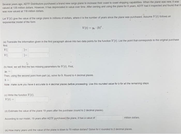 Several years ago, ADTF Distributors purchased a brand new cargo plane to increase their coast to coast shipping capabilities. When the plane was new, it was
valued at 135 millon dollars. However, it has depreciated in value over time. After owning and using the plane for 6 years, ADTF had It inspected and found that it
was now valued at 118 million dollars.
Let V(t) give the value of the cargo plane in milions of dollars, where t is the number of years since the plane was purchased. Assurne V(t) follows an
exponential model of the form
v(e) - (b)".
(a) Translate the information given in the first paragraph above into two data points for the function V(t). List the point that corresponds to the original purchase
first.
V(
V(
(b) Next, we will find the two missing parameters for V(0). First,
Then, using the second point from part (a), solve for b. Round to 4 decimal places.
Note make sure you have b accurate to 4 decimal places before proceeding Use this rounded value for b for all the remaining atepa.
(G) Wite the function V().
V(1) =
(d) Estimate the value of the plane 19 years after the purchase (round to 2 decimal places).
According to our model, 19 years after ADTF purchased the plane, It has a value of
milion dollars.
(e) How many years until the value of the plane is down to 70 million dollars? Solve for t rounded to 2 decimal places.
