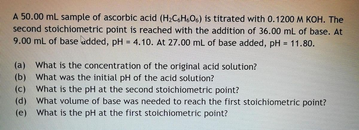A 50.00 mL sample of ascorbic acid (H2C6H6O6) is titrated with 0.1200 M KOH. The
second stoichiometric point is reached with the addition of 36.00 mL of base. At
9.00 mL of base udded, pH = 4.10. At 27.00 mL of base added, pH = 11.80.
%3D
(а)
What is the concentration of the original acid solution?
(b)
What is the pH at the second stoichiometric point?
What was the initial pH of the acid solution?
(c)
(d) What volume of base was needed to reach the first stoichiometric point?
(e) What is the pH at the first stoichiometric point?
