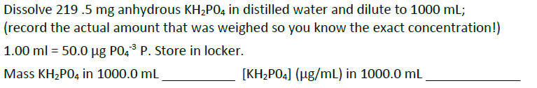 Dissolve 219 .5 mg anhydrous KH2PO4 in distilled water and dilute to 1000 mL;
(record the actual amount that was weighed so you know the exact concentration!)
1.00 ml = 50.0 µg PO,3 P. Store in locker.
Mass KH2PO4 in 1000.0 mL
[KH2PO4] (µg/mL) in 1000.0 mL
