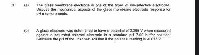 3.
(a)
The glass membrane electrode is one of the types of ion-selective electrodes.
Discuss the mechanical aspects of the glass membrane electrode response for
pH measurements.
(b)
A glass electrode was determined to have a potential of 0.395 V when measured
against a saturated calomel electrode in a standard pH 7.00 buffer solution.
Calculate the pH of the unknown solution if the potential reading is -0.013 V.
